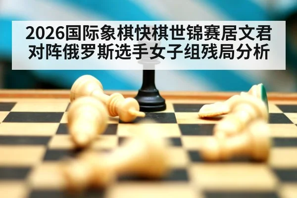 2026国际象棋快棋世锦赛居文君对阵俄罗斯选手女子组残局分析